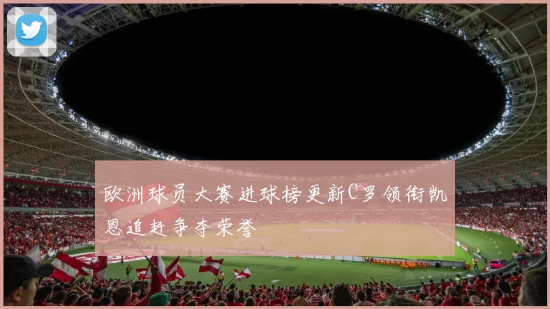 欧洲球员大赛进球榜更新C罗领衔凯恩追赶争夺荣誉