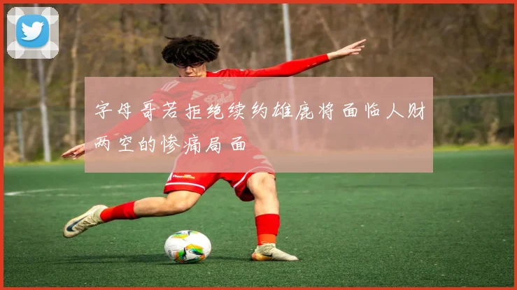字母哥若拒绝续约雄鹿将面临人财两空的惨痛局面