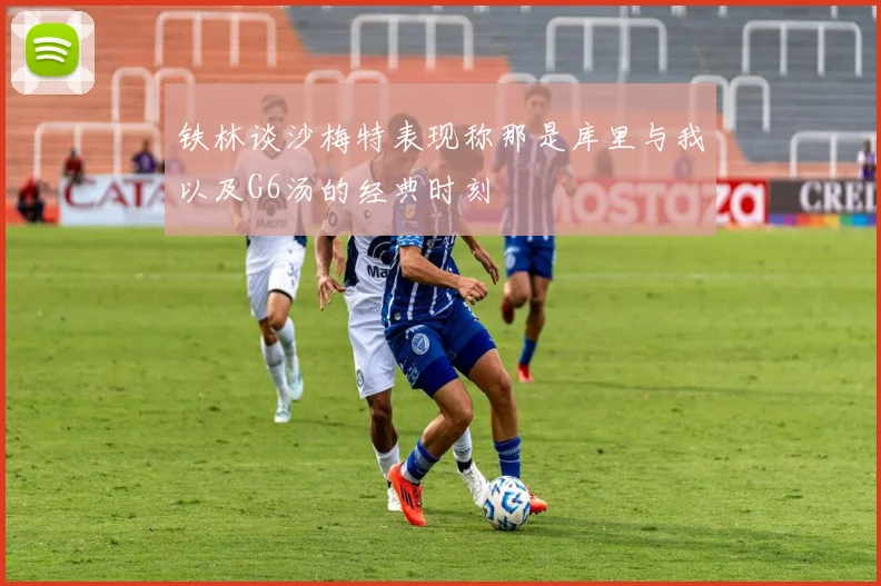 铁林谈沙梅特表现称那是库里与我以及G6汤的经典时刻