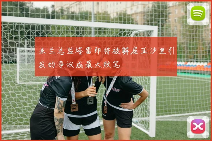 米兰总监塔雷即将被解雇亚沙里引发的争议成最大败笔