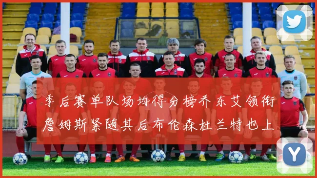 季后赛单队场均得分榜乔东艾领衔詹姆斯紧随其后布伦森杜兰特也上榜