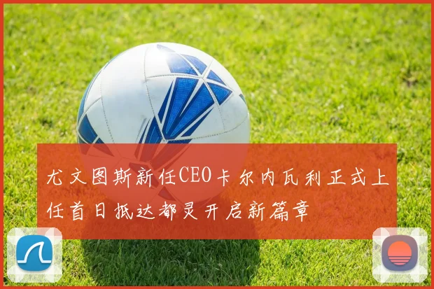 尤文图斯新任CEO卡尔内瓦利正式上任首日抵达都灵开启新篇章