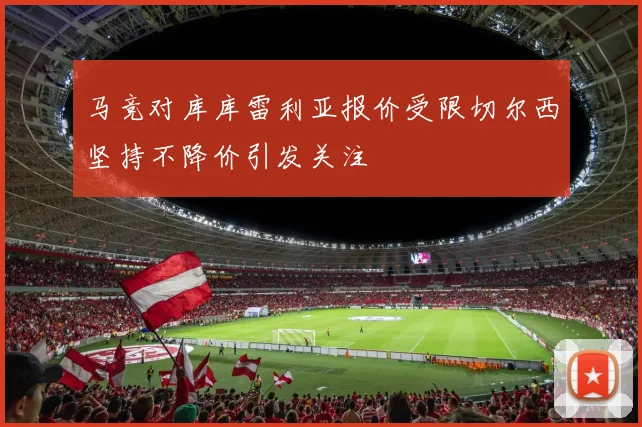 马竞对库库雷利亚报价受限切尔西坚持不降价引发关注