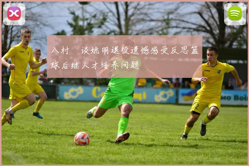 八村塁谈姚明退役遗憾感受反思篮球后继人才培养问题